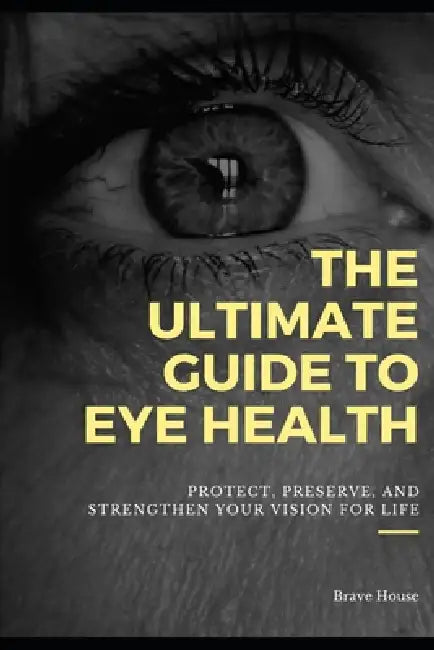 The Ultimate Guide to Eye Health: Protect, Preserve, and Strengthen Your Vision for Life by Brave House