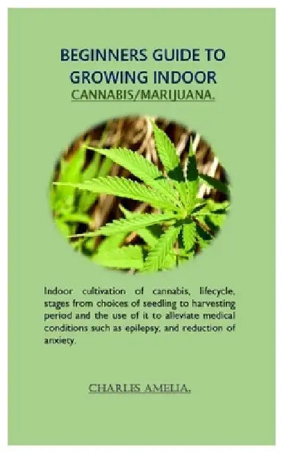 Beginners guide to growing indoor cannabis/marijuana: Indoor cultivation of cannabis, lifecycle, stages from choices of seedling to harvesting period by Charles Amelia