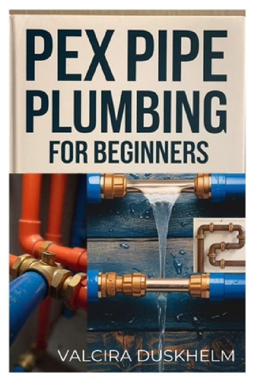 Pex Pipe Plumbing for Beginners: A Step-By-Step Handbook for Diyers and Professionals to Install, Repair, and Optimize Pex Systems Like an Expert by Valcira Duskhelm
