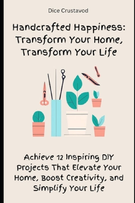 Handcrafted Happiness: Transform Your Home, Transform Your Life: Achieve 12 Inspiring DIY Projects That Elevate Your Home, Boost Creativity, and Simpl by Dice Crustavod