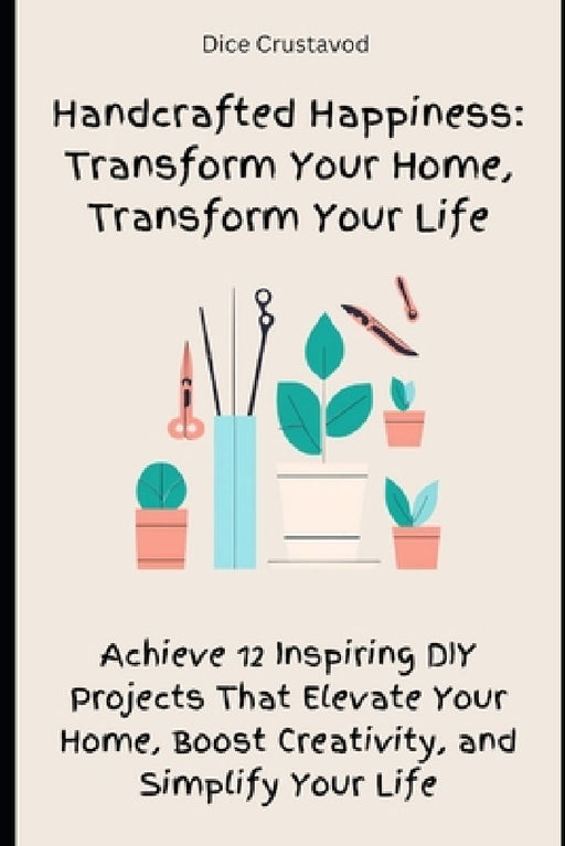 Handcrafted Happiness: Transform Your Home, Transform Your Life: Achieve 12 Inspiring DIY Projects That Elevate Your Home, Boost Creativity, and Simpl by Dice Crustavod