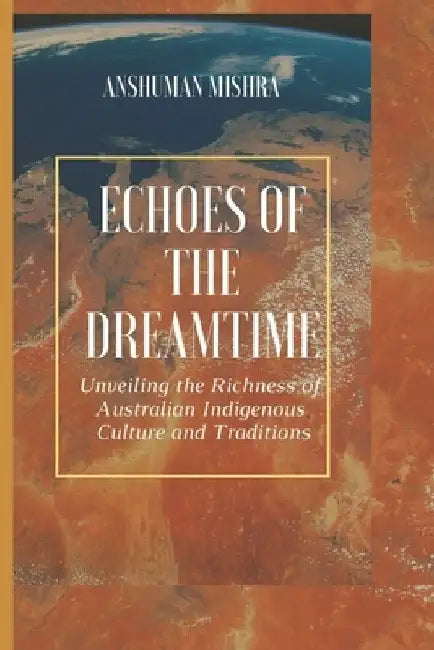 Echoes of the Dreamtime: Unveiling the Richness of Australian Indigenous Culture by Anshuman Mishra