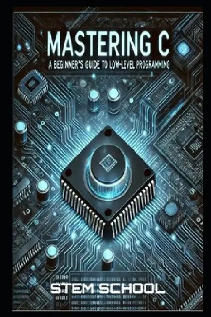 Mastering C: The Ultimate Guide to Low-Level Programming, Embedded Systems, and OS Development by Stem School