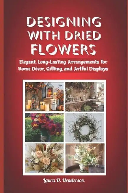 Designing with Dried Flowers: Elegant, Long-Lasting Arrangements for Home Décor, Gifting, and Artful Displays by Laura O. Henderson