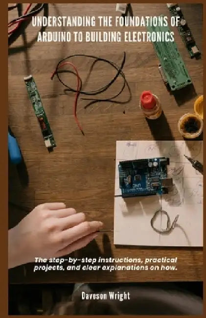Understanding the Foundations of Arduino to Building Electronics: The step-by-step instructions, practical projects, and clear explanations on how. by Daveson Wright