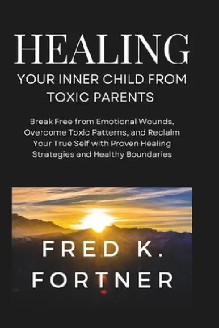 Healing Your Inner Child from Toxic Parents: Break Free from Emotional Wounds, Overcome Toxic Patterns, and Reclaim Your True Self with Proven Healing by Fred K. Fortner