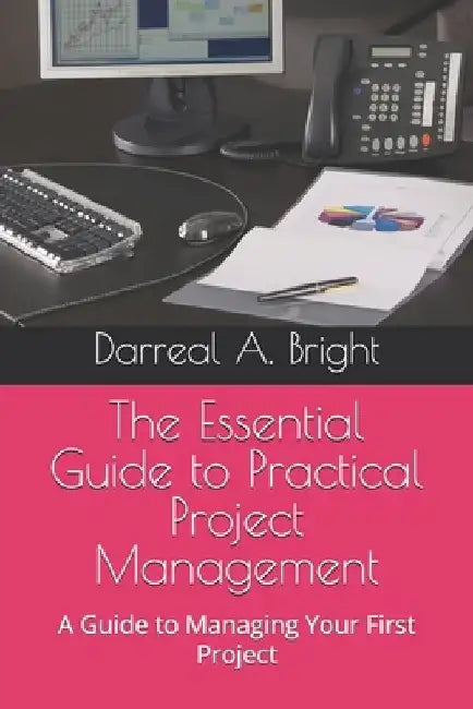 The Essential Guide to Practical Project Management: A Guide to Managing Your First Project by Darreal A. Bright