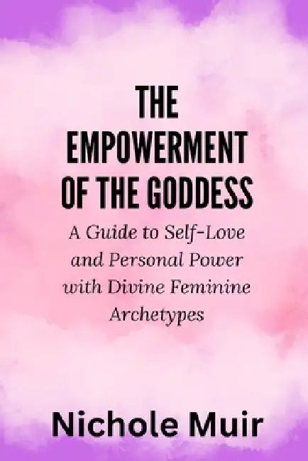 The Empowerment of the Goddess: A Guide to Self-Love and Personal Power with Divine Feminine Archetypes by Nichole Muir