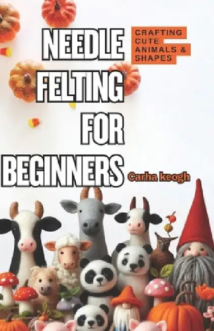 Needle Felting for Beginners: A Step-by-Step Guide to Crafting Cute Animals & Shapes by Carha Keogh