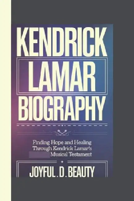 Kendrick Lamar Biography: Finding Hope And Healing Through Kendrick Lamar's Musical Testament by Joyful D. Beauty