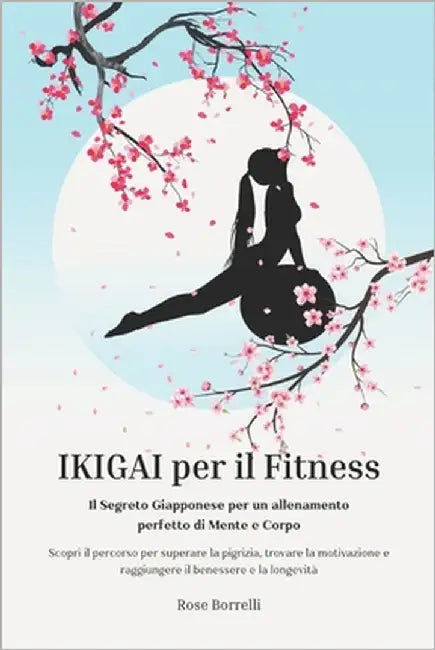 Ikigai Per Il Fitness: IL SEGRETO GIAPPONESE PER UN ALLENAMENTO PERFETTO DI MENTE E CORPO. Scopri il percorso per superare la pigrizia, trovare la mot by Borrelli, Rose