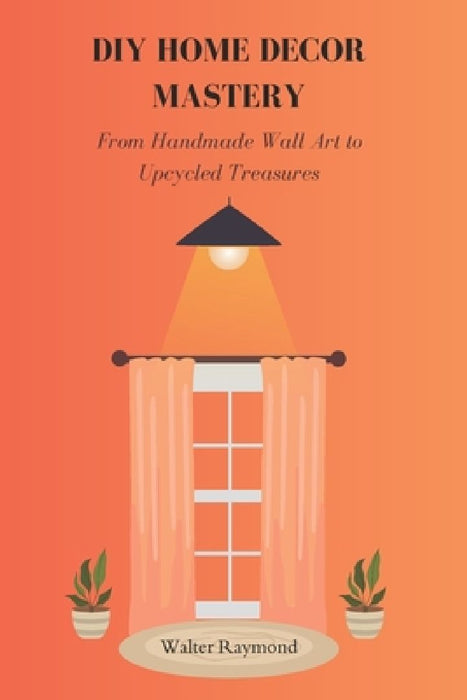 DIY Home Decor Mastery: From Handmade Wall Art to Upcycled Treasures by Walter Raymond