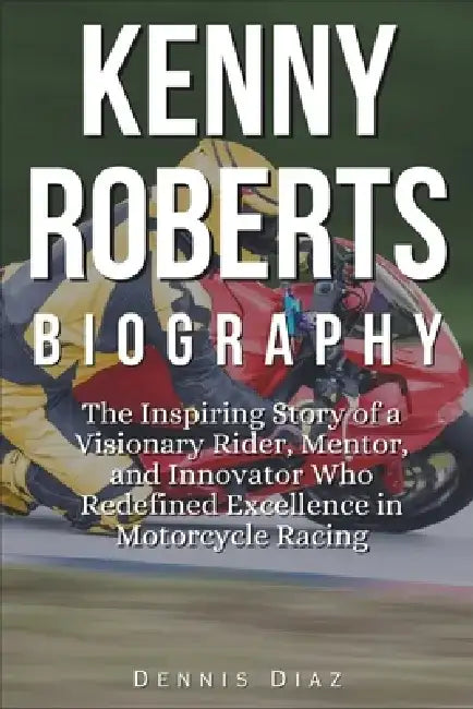 Kenny Roberts Biography: The Inspiring Story of a Visionary Rider, Mentor, and Innovator Who Redefined Excellence in Motorcycle Racing by Dennis Diaz