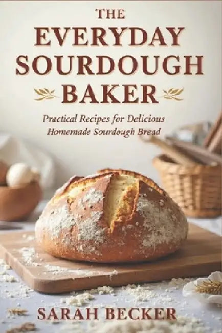 The Everyday Sourdough Baker: Practical Recipes for Delicious, Homemade Bread by Sarah Becker