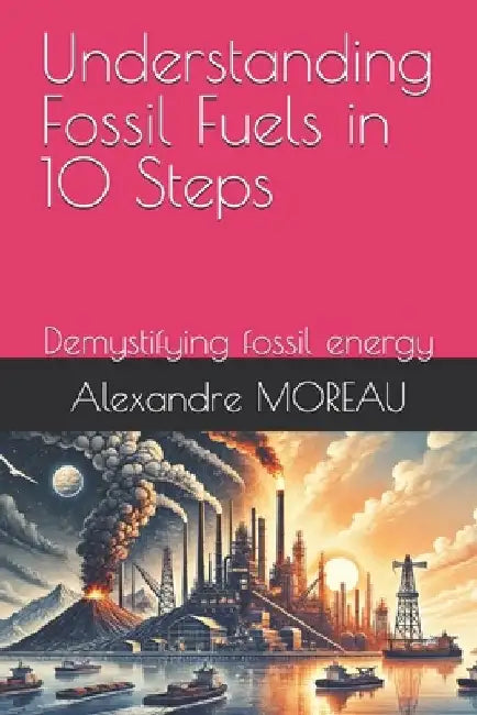 Understanding Fossil Fuels in 10 Steps: Demystifying fossil energy by Alexandre Moreau