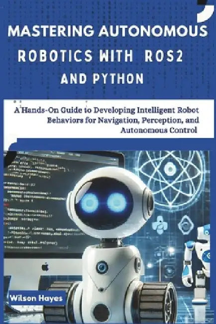 Mastering Autonomous Robotics with ROS2 and Python: A Hands-On Guide to Developing Intelligent Robot Behaviors for Navigation, Perception, and Autonom by Wilson Hayes
