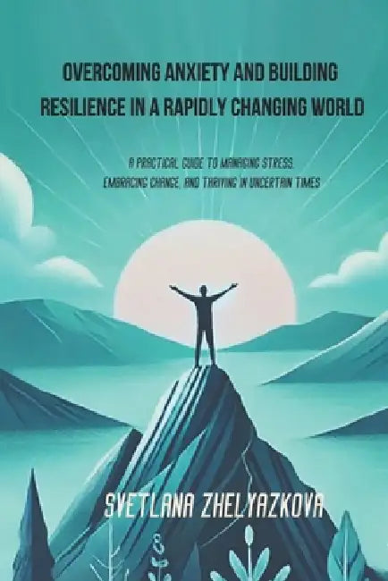 Overcoming Anxiety and Building Resilience in a Rapidly Changing World: A Practical Guide to Managing Stress, Embracing Change, and Thriving in Uncert by Svetlana Zhelyazkova