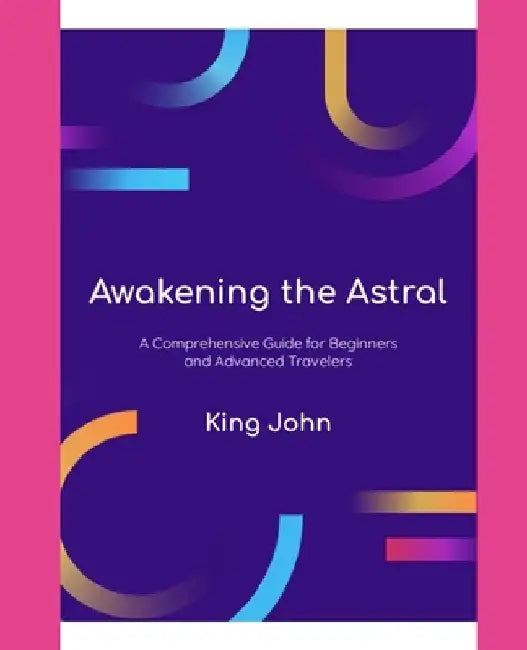 Awakening The Astral: A Comprehensive Guide For Beginners And Advanced Travelers by King John