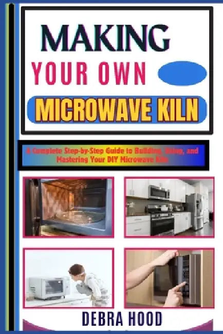 Making Your Own Microwave Kiln: A Complete Step-by-Step Guide to Building, Using, and Mastering Your DIY Microwave Kiln by Debra Hood