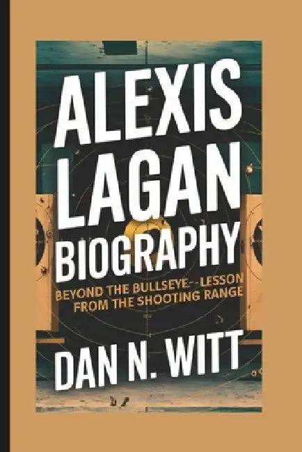 Alexis Lagan: Beyond the Bullseye - Life Lessons from the Shooting Range by Dan N. Witt