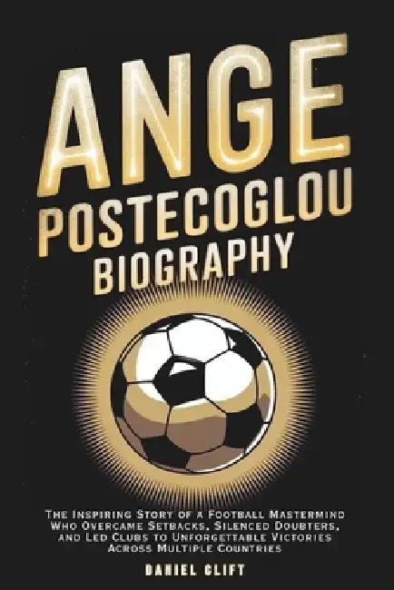 Ange Postecoglou Biography: The Inspiring Story of a Football Mastermind Who Overcame Setbacks, Silenced Doubters, and Led Clubs to Unforgettable Vict by Daniel Clift