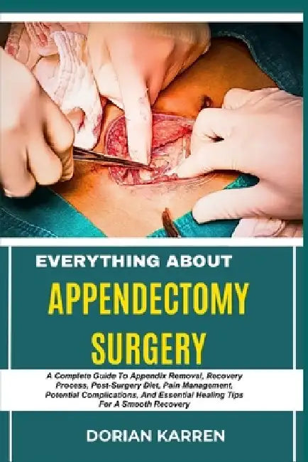 Everything about Appendectomy Surgery: A Complete Guide To Appendix Removal, Recovery Process, Post-Surgery Diet, Pain Management, Potential Complicat by Dorian Karren