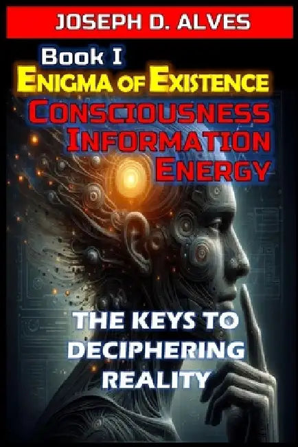 Enigma of Existence: Consciousness, Energy and Information: The Keys to Deciphering Reality by Joseph D. Alves