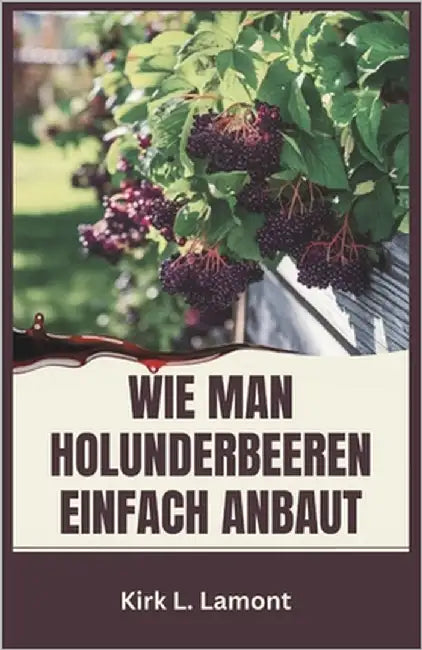 Wie Man Holunderbeeren Einfach Anbaut: Ein Leitfaden für Anfänger zum Anbau, zur Ernte und zur Verwendung von Holunderbeeren für Gesundheit und Profit by L. Lamont, Kirk
