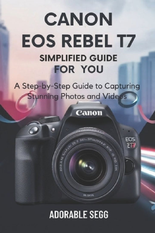 Canon EOS Rebel T7 Simplified Manual For You: A Step-by-Step Guide to Capturing Stunning Photos and Videos by Adorable Segg