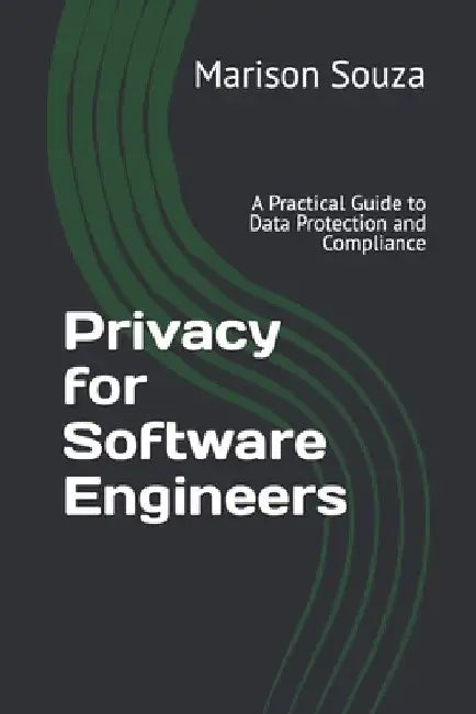Privacy for Software Engineers: A Practical Guide to Data Protection and Compliance: Concepts, Techniques and Best Practices for Implementing Privacy by Marison Souza