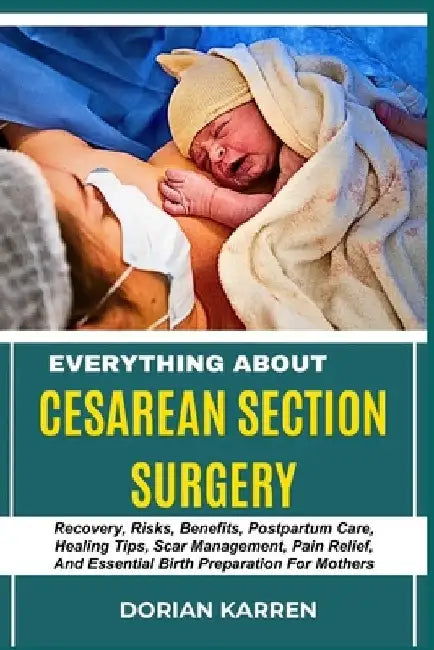 Everything about Cesarean Section Surgery: Recovery, Risks, Benefits, Postpartum Care, Healing Tips, Scar Management, Pain Relief, And Essential Birth by Dorian Karren