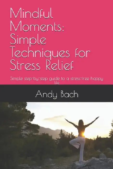 Mindful Moments: Simple Techniques for Stress Relief: Simple step-by-step guide to a stress-free free happy life by Andy Bach