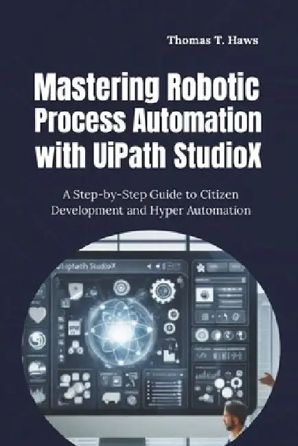 Mastering Robotic Process Automation with UiPath StudioX: A Step-by-Step Guide to Citizen Development and Hyper Automation by Thomas T. Haws