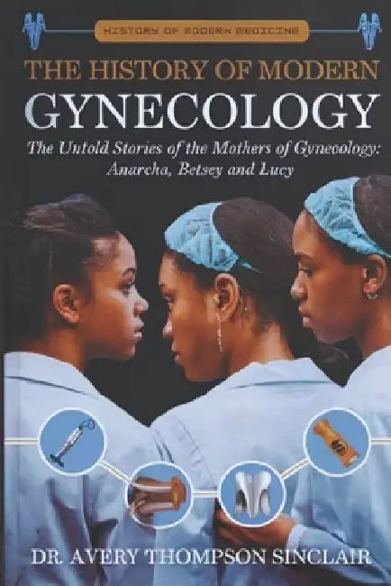 The History of Modern Gynecology: The Untold Stories of the Mothers of Gynecology: Anarcha, Betsey and Lucy by Avery Thompson Sinclair