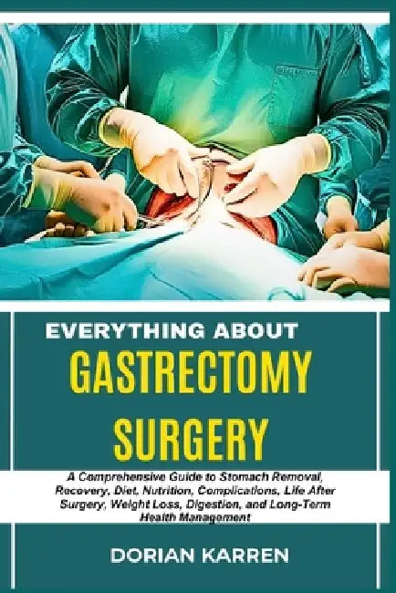 Everything about Gastrectomy Surgery: A Comprehensive Guide to Stomach Removal, Recovery, Diet, Nutrition, Complications, Life After Surgery, Weight L by Dorian Karren