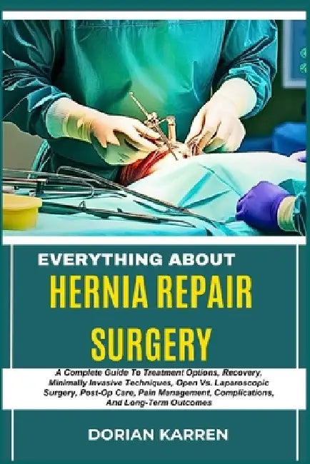 Everything about Hernia Repair Surgery: A Complete Guide To Treatment Options, Recovery, Minimally Invasive Techniques, Open Vs. Laparoscopic Surgery, by Dorian Karren