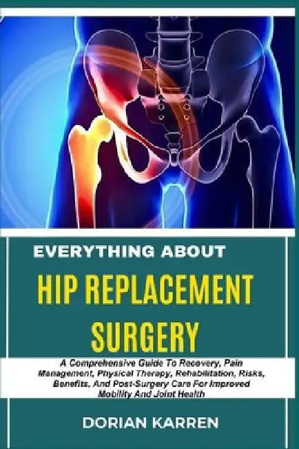 Everything about Hip Replacement Surgery: A Comprehensive Guide To Recovery, Pain Management, Physical Therapy, Rehabilitation, Risks, Benefits, And P by Dorian Karren