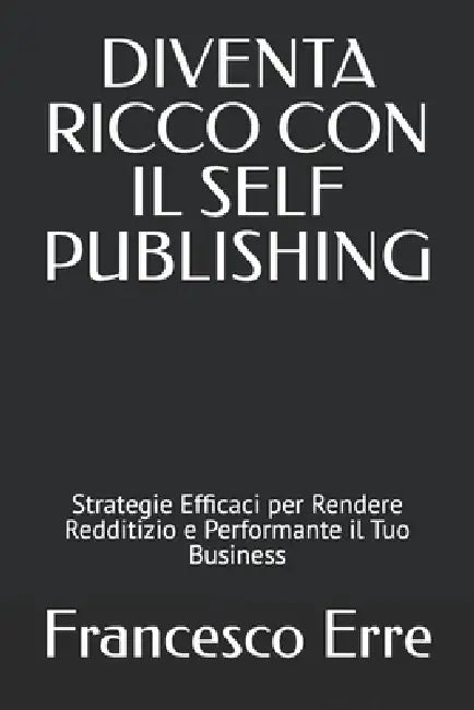 Diventa Ricco Con Il Self-Publishing: Strategie Efficaci per Rendere Redditizio e Performante il Tuo Business by Francesco Erre