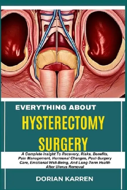 Everything about Hysterectomy Surgery: A Complete Insight To Recovery, Risks, Benefits, Pain Management, Hormonal Changes, Post-Surgery Care, Emotiona by Dorian Karren