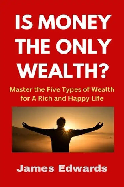 Is Money the Only Wealth?: Master the Five Types of Wealth for A Rich and Happy Life by James Edwards