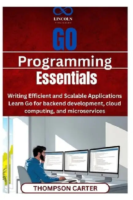 Go Programming Essentials: Writing Efficient and Scalable Applications Learn Go for backend development, cloud computing, and microservices by Thompson Carter