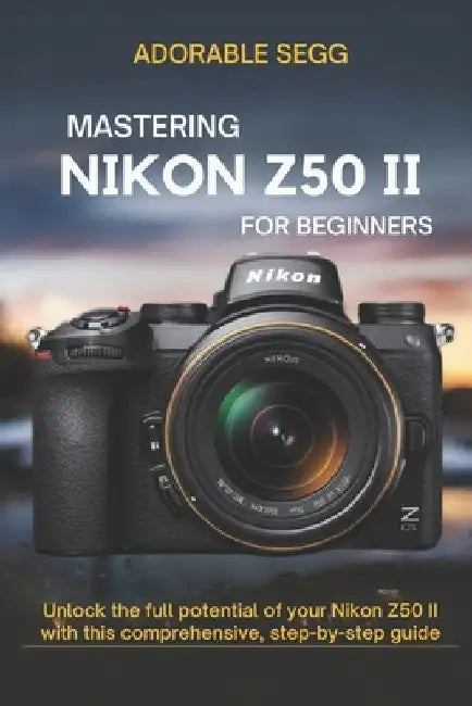 Mastering Nikon Z50 II For Beginners: Unlock the full potential of your Nikon Z50 II with this comprehensive, step-by-step guide by Adorable Segg