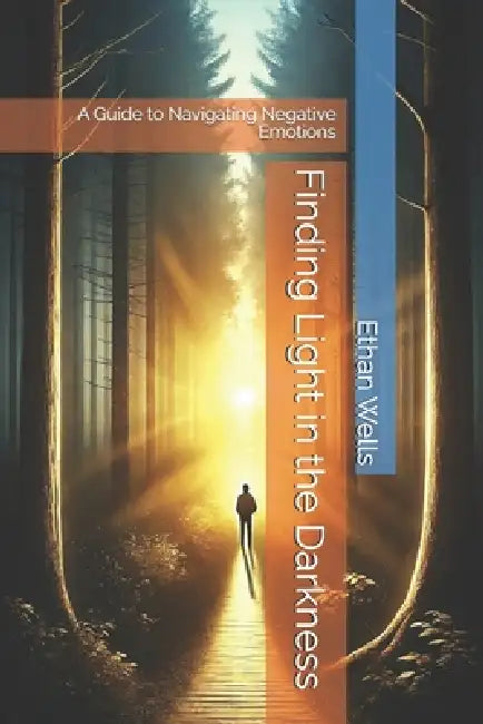 Finding Light in the Darkness: A Guide to Navigating Negative Emotions by Ethan Wells