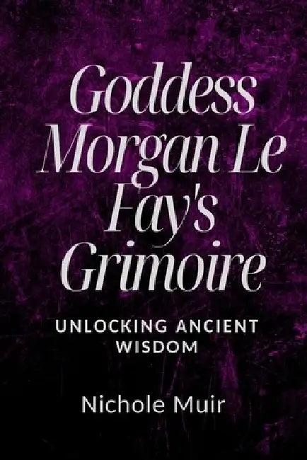 Goddess Morgan Le Fay's Grimoire: Unlocking Ancient Wisdom by Nichole Muir
