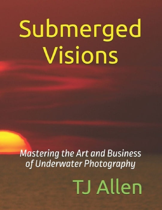 Submerged Visions: Mastering the Art and Business of Underwater Photography by Tj Allen