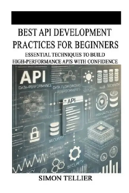 Best API Development Practices for Beginners: Essential Techniques to Build High-Performance APIs with Confidence by Simon Tellier
