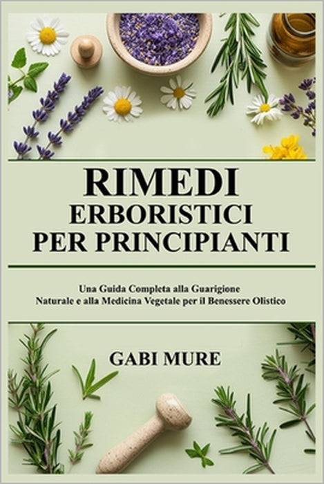 Rimedi Erboristici per Principianti: Una Guida Completa alla Guarigione Naturale e alla Medicina Vegetale per il Benessere Olistico by Gabi Mure