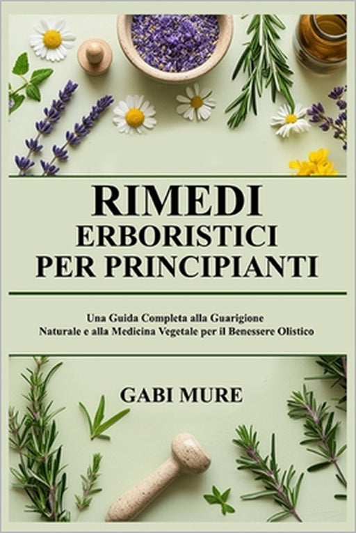 Rimedi Erboristici per Principianti: Una Guida Completa alla Guarigione Naturale e alla Medicina Vegetale per il Benessere Olistico by Gabi Mure