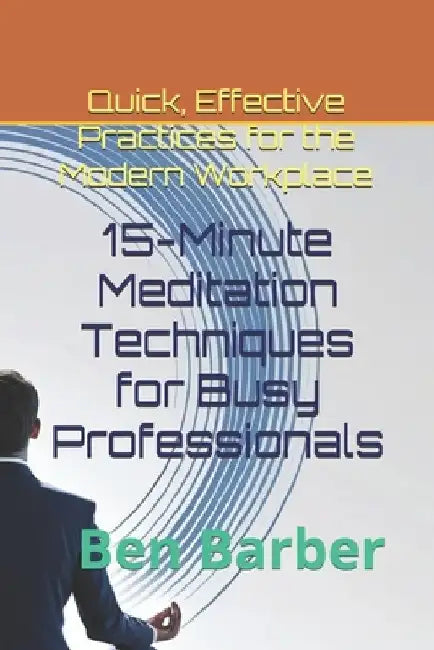 15-Minute Meditation Techniques for Busy Professionals: Quick, Effective Practices for the Modern Workplace by Ben Barber
