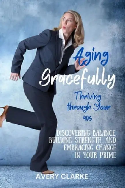 Aging Gracefully, Thriving Through Your 40s: Discovering Balance, Building Strength, and Embracing Change in Your Prime by Avery Clarke